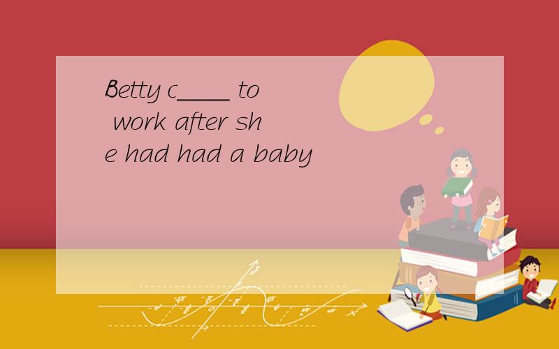 Betty c____ to work after she had had a baby