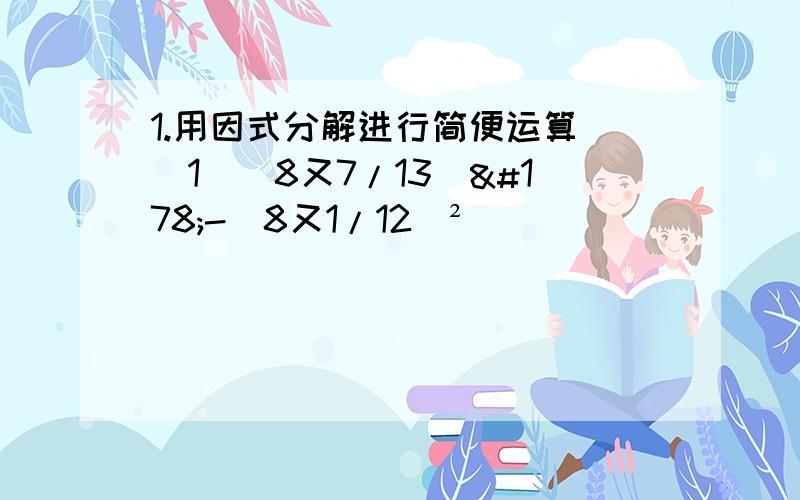 1.用因式分解进行简便运算 （1）（8又7/13）²-（8又1/12）²