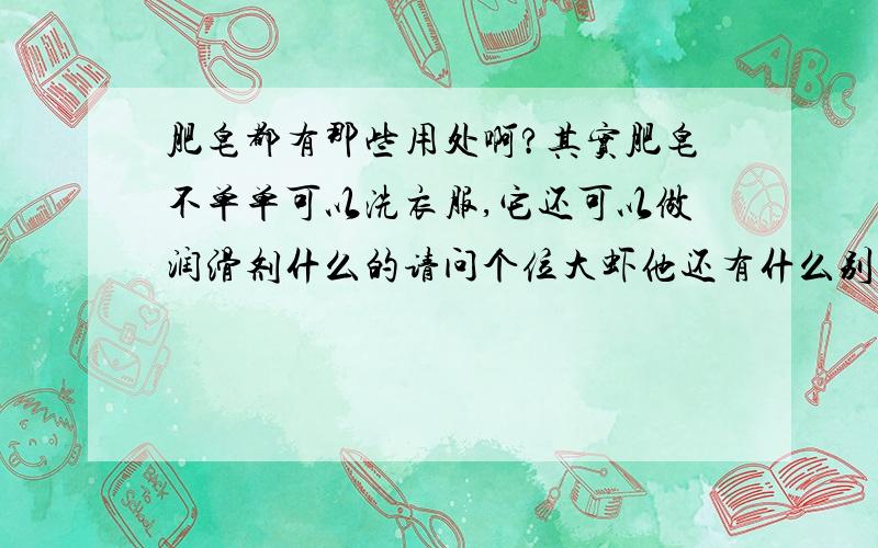 肥皂都有那些用处啊?其实肥皂不单单可以洗衣服,它还可以做润滑剂什么的请问个位大虾他还有什么别的用处吗?