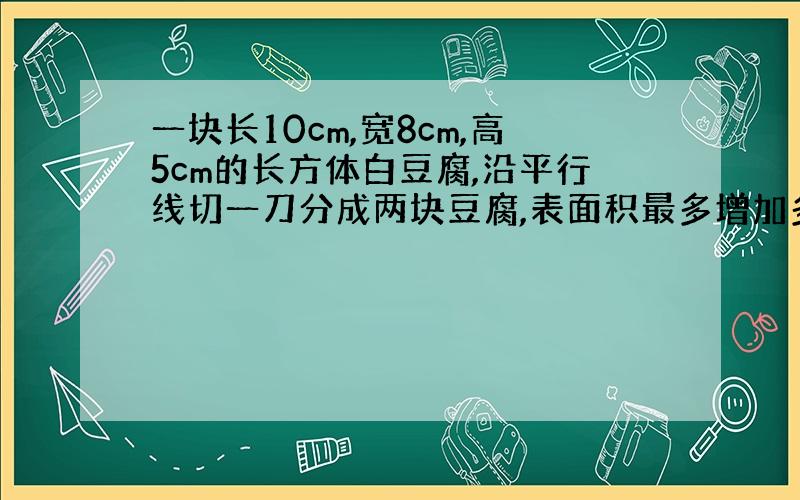 一块长10cm,宽8cm,高5cm的长方体白豆腐,沿平行线切一刀分成两块豆腐,表面积最多增加多少平方厘米?最少增加多少平