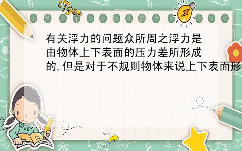 有关浮力的问题众所周之浮力是由物体上下表面的压力差所形成的,但是对于不规则物体来说上下表面形状并不是规则的,而压力垂直于