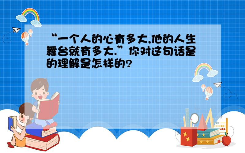 “一个人的心有多大,他的人生舞台就有多大.”你对这句话是的理解是怎样的?