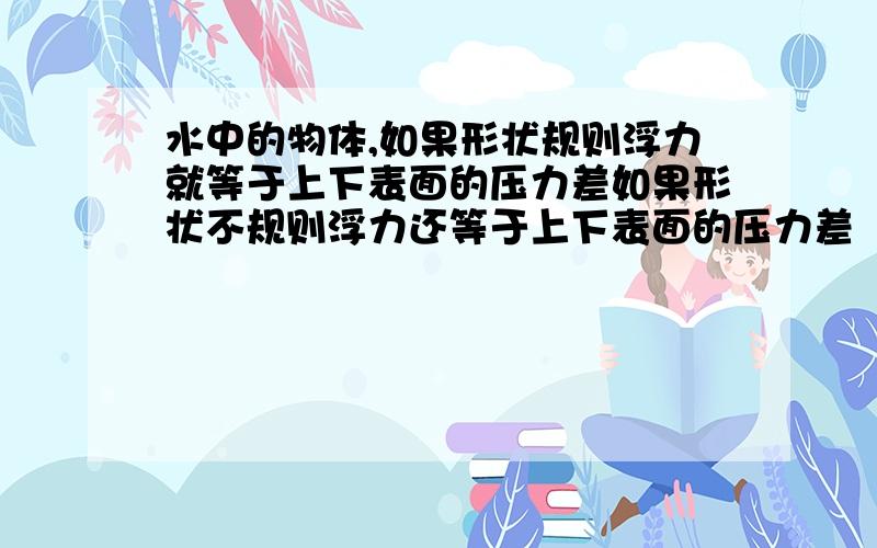 水中的物体,如果形状规则浮力就等于上下表面的压力差如果形状不规则浮力还等于上下表面的压力差