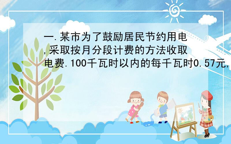 一.某市为了鼓励居民节约用电,采取按月分段计费的方法收取电费.100千瓦时以内的每千瓦时0.57元,超过100千瓦时的部