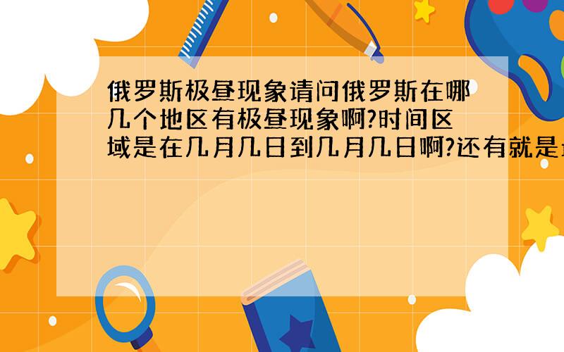 俄罗斯极昼现象请问俄罗斯在哪几个地区有极昼现象啊?时间区域是在几月几日到几月几日啊?还有就是最长的一天是哪天啊?大哥啊.