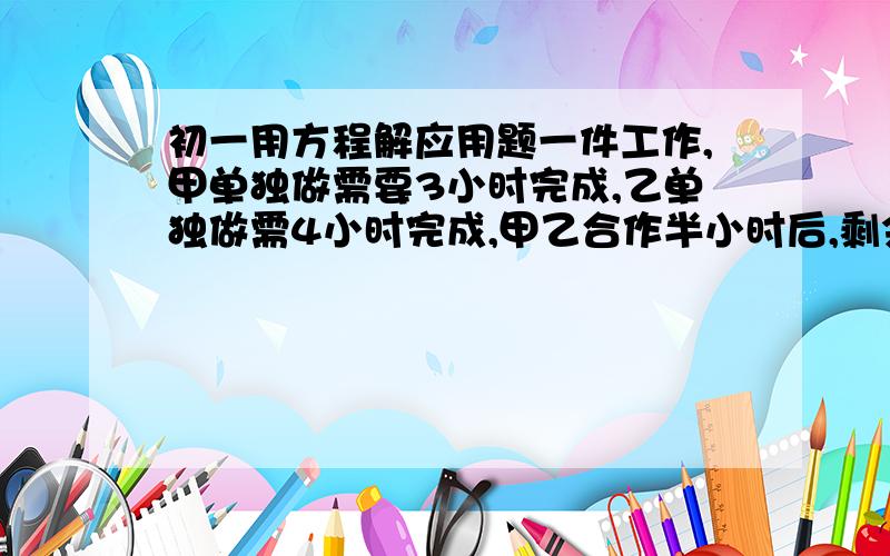 初一用方程解应用题一件工作,甲单独做需要3小时完成,乙单独做需4小时完成,甲乙合作半小时后,剩余的部分由乙单独完成,问还