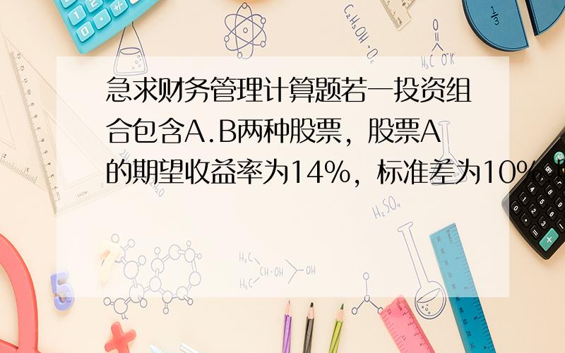 急求财务管理计算题若一投资组合包含A.B两种股票，股票A的期望收益率为14％，标准差为10％.股票B的期望收益率为18％