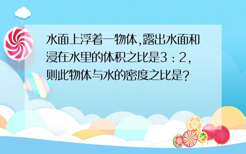 水面上浮着一物体,露出水面和浸在水里的体积之比是3：2,则此物体与水的密度之比是?