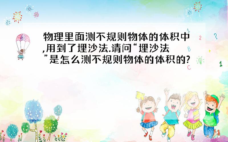 物理里面测不规则物体的体积中,用到了埋沙法.请问“埋沙法”是怎么测不规则物体的体积的?