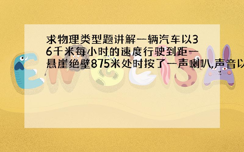 求物理类型题讲解一辆汽车以36千米每小时的速度行驶到距一悬崖绝壁875米处时按了一声喇叭,声音以340米每秒向前传播,遇