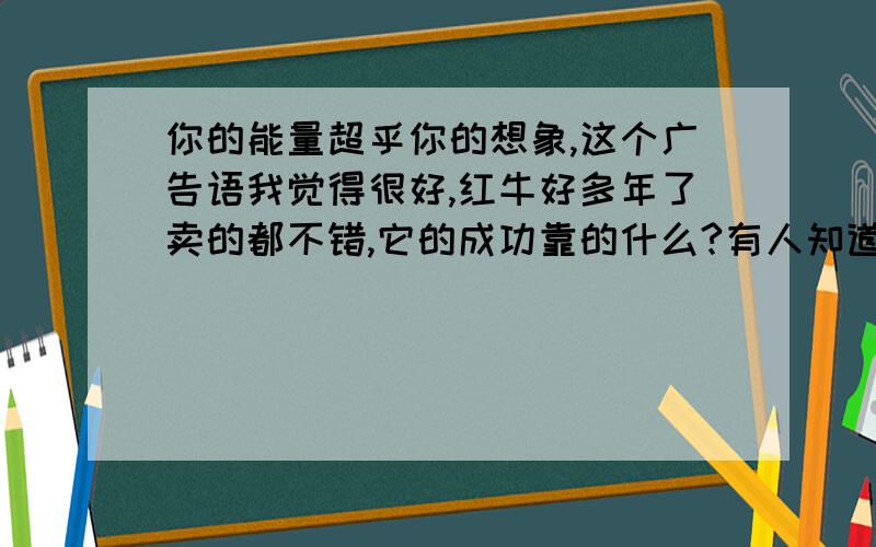 你的能量超乎你的想象,这个广告语我觉得很好,红牛好多年了卖的都不错,它的成功靠的什么?有人知道吗?