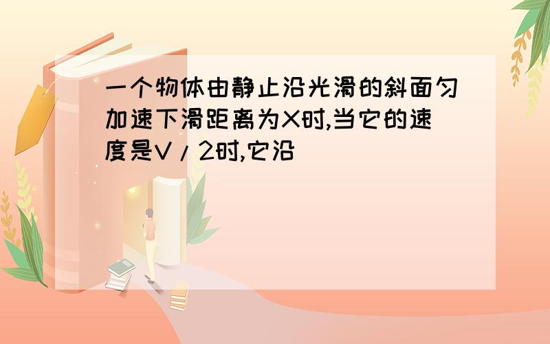 一个物体由静止沿光滑的斜面匀加速下滑距离为X时,当它的速度是V/2时,它沿