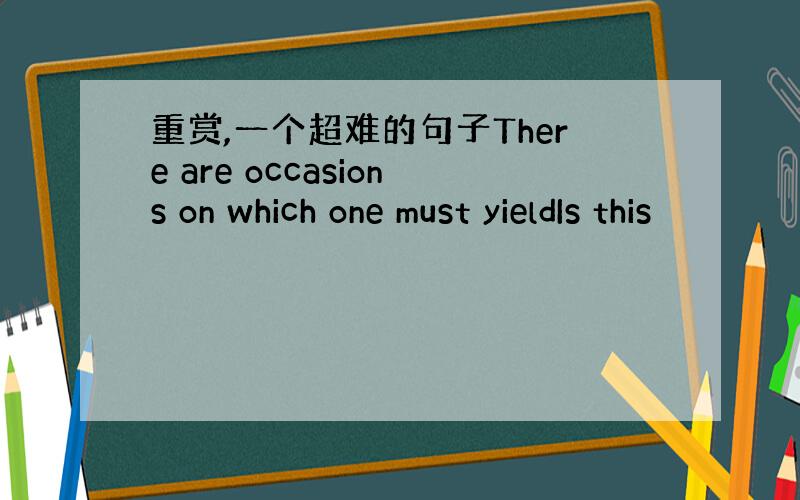 重赏,一个超难的句子There are occasions on which one must yieldIs this