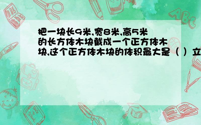 把一块长9米,宽8米,高5米的长方体木块截成一个正方体木块,这个正方体木块的体积最大是（ ）立方米.