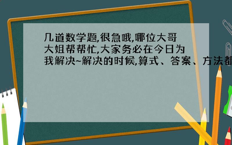 几道数学题,很急哦,哪位大哥大姐帮帮忙,大家务必在今日为我解决~解决的时候,算式、答案、方法都要