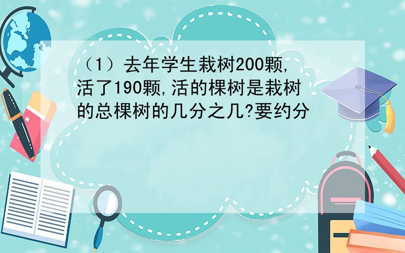 （1）去年学生栽树200颗,活了190颗,活的棵树是栽树的总棵树的几分之几?要约分