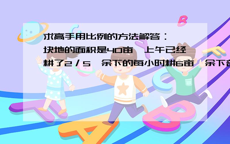 求高手用比例的方法解答： 一块地的面积是40亩,上午已经耕了2／5,余下的每小时耕6亩,余下部分几