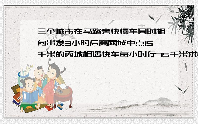 三个城市在马路旁快慢车同时相向出发3小时后离两城中点15千米的丙城相遇快车每小时行75千米求慢车的速度