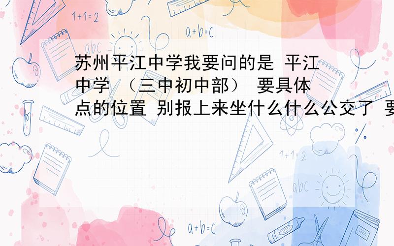 苏州平江中学我要问的是 平江中学 （三中初中部） 要具体点的位置 别报上来坐什么什么公交了 要具体一点的 在哪里附近