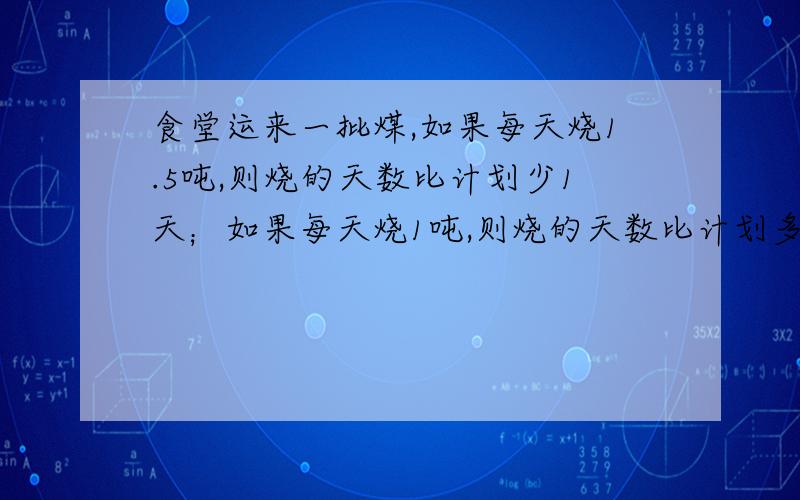 食堂运来一批煤,如果每天烧1.5吨,则烧的天数比计划少1天；如果每天烧1吨,则烧的天数比计划多1天.这批