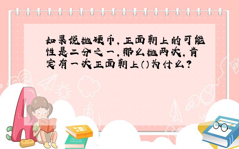 如果说抛硬币,正面朝上的可能性是二分之一,那么抛两次,肯定有一次正面朝上（）为什么?