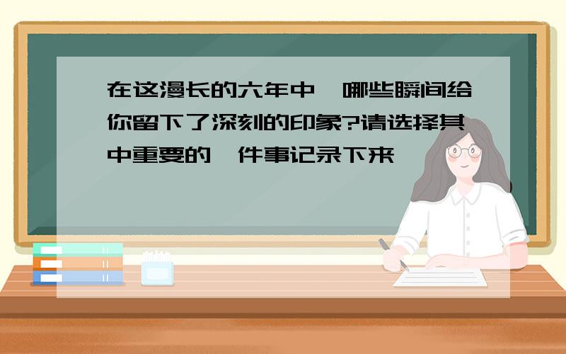 在这漫长的六年中,哪些瞬间给你留下了深刻的印象?请选择其中重要的一件事记录下来