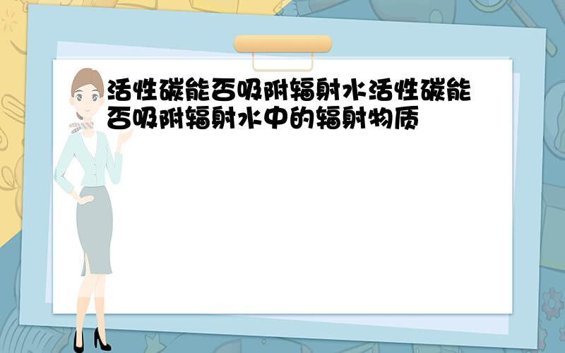 活性碳能否吸附辐射水活性碳能否吸附辐射水中的辐射物质