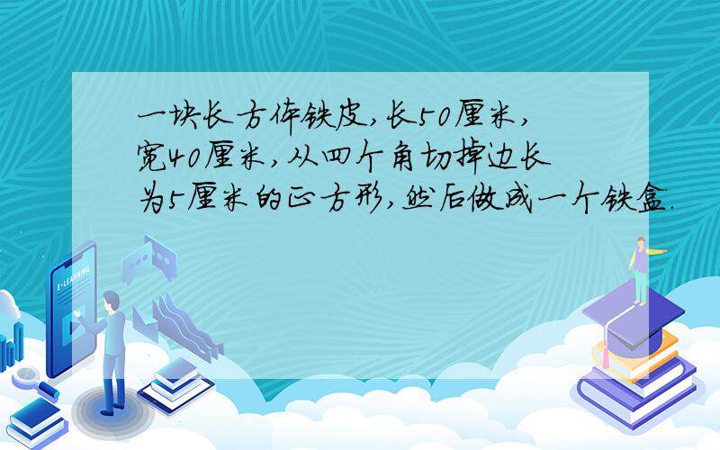 一块长方体铁皮,长50厘米,宽40厘米,从四个角切掉边长为5厘米的正方形,然后做成一个铁盒.