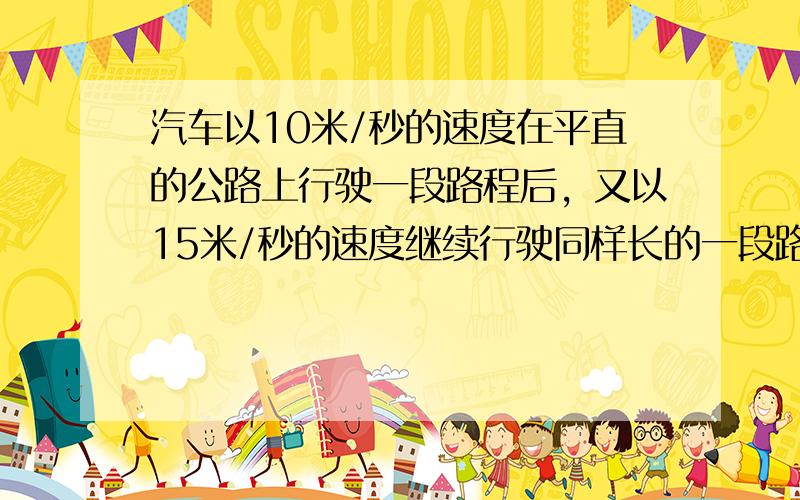 汽车以10米/秒的速度在平直的公路上行驶一段路程后，又以15米/秒的速度继续行驶同样长的一段路程，则汽车在整个路程上的平