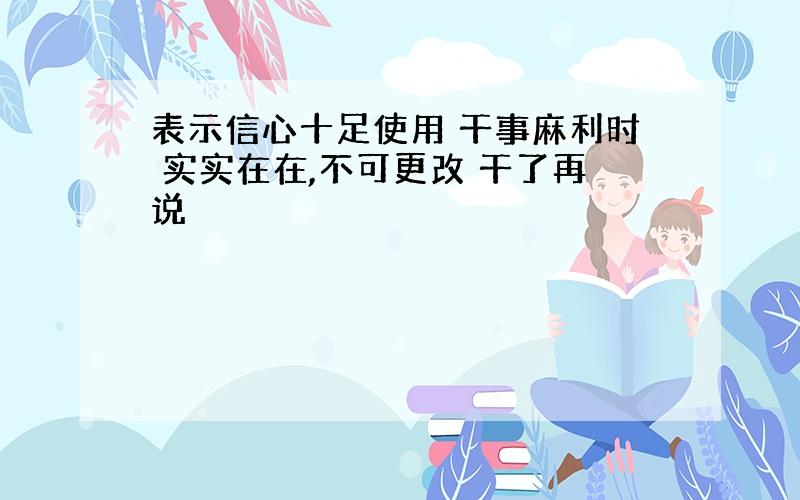 表示信心十足使用 干事麻利时 实实在在,不可更改 干了再说