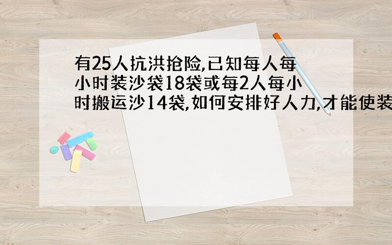 有25人抗洪抢险,已知每人每小时装沙袋18袋或每2人每小时搬运沙14袋,如何安排好人力,才能使装沙和抬沙密切