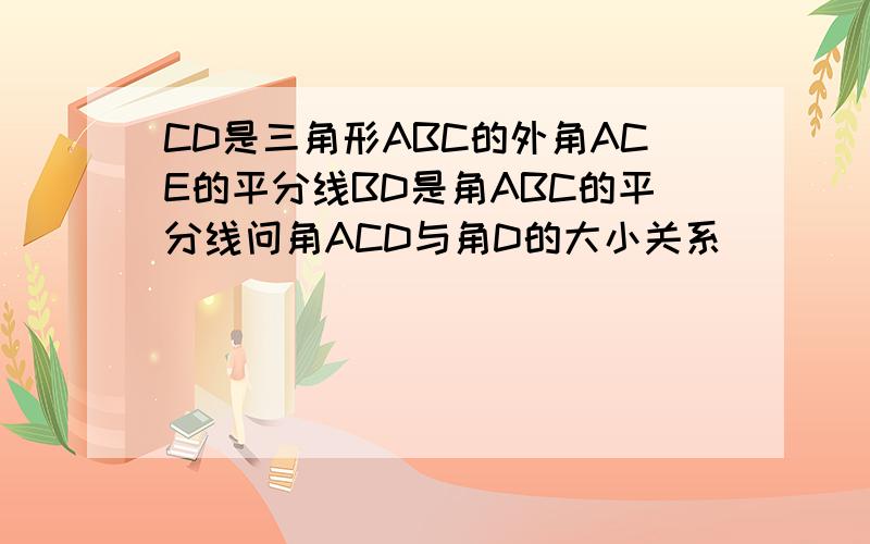 CD是三角形ABC的外角ACE的平分线BD是角ABC的平分线问角ACD与角D的大小关系