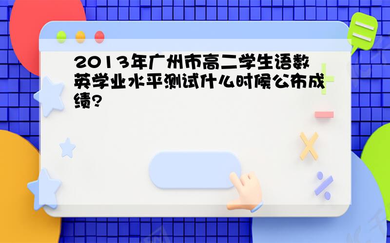 2013年广州市高二学生语数英学业水平测试什么时候公布成绩?