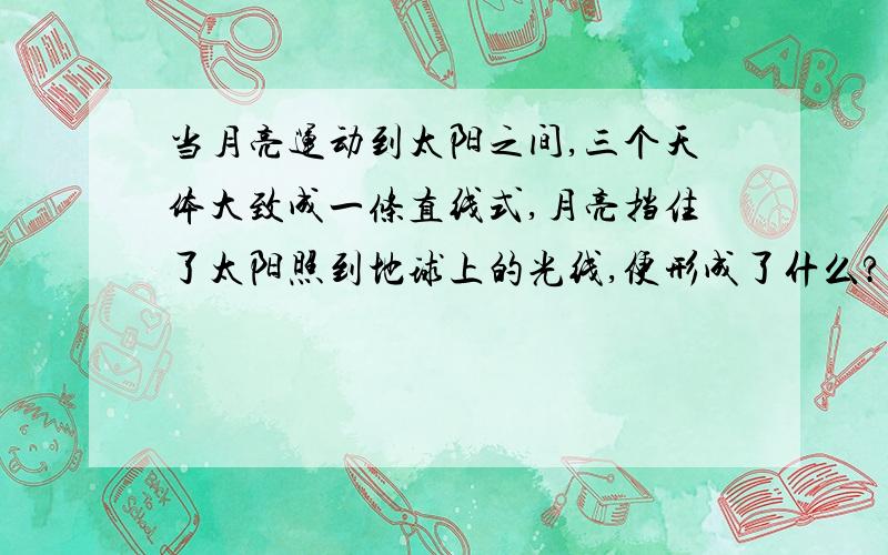 当月亮运动到太阳之间,三个天体大致成一条直线式,月亮挡住了太阳照到地球上的光线,便形成了什么?