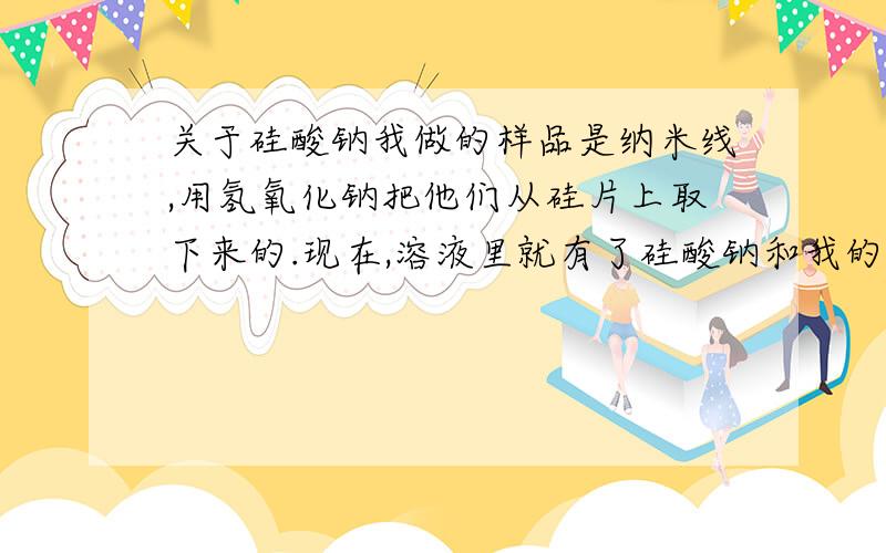 关于硅酸钠我做的样品是纳米线,用氢氧化钠把他们从硅片上取下来的.现在,溶液里就有了硅酸钠和我的纳米线.很明显,底部有絮状