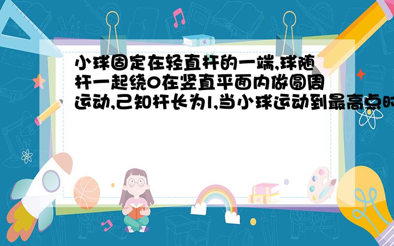 小球固定在轻直杆的一端,球随杆一起绕0在竖直平面内做圆周运动,己知杆长为l,当小球运动到最高点时,以下说法中正确的是(