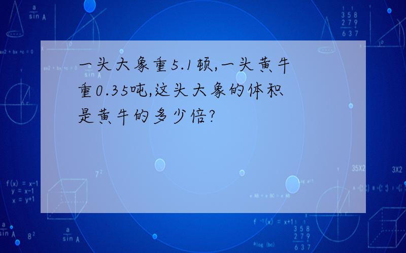 一头大象重5.1顿,一头黄牛重0.35吨,这头大象的体积是黄牛的多少倍?