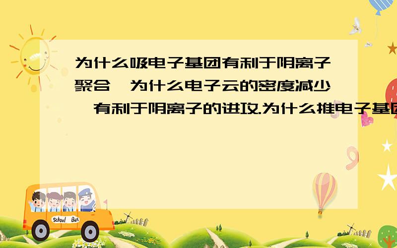 为什么吸电子基团有利于阴离子聚合,为什么电子云的密度减少,有利于阴离子的进攻.为什么推电子基团有利于阳离子聚合,为什么电