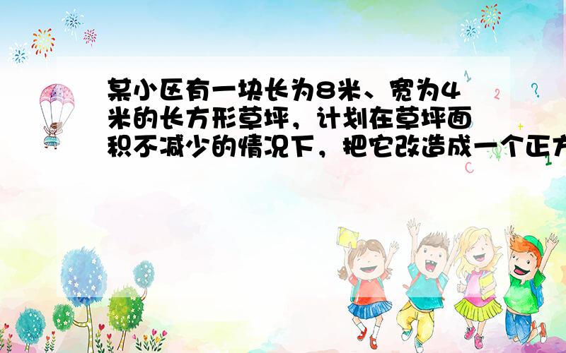 某小区有一块长为8米、宽为4米的长方形草坪，计划在草坪面积不减少的情况下，把它改造成一个正方形，如果改造后的正方形草坪的