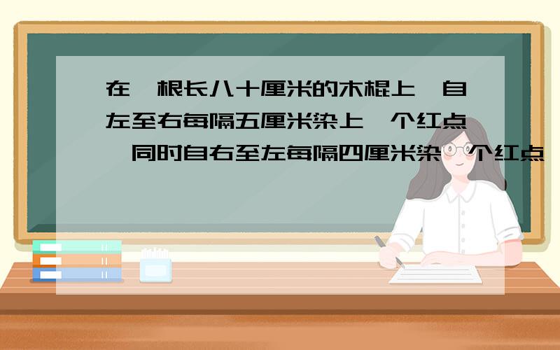 在一根长八十厘米的木棍上,自左至右每隔五厘米染上一个红点,同时自右至左每隔四厘米染一个红点,然后沿红点处将木棍逐段锯开.