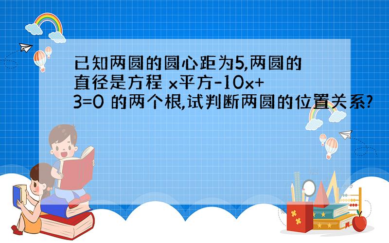 已知两圆的圆心距为5,两圆的直径是方程 x平方-10x+3=0 的两个根,试判断两圆的位置关系?