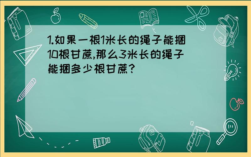 1.如果一根1米长的绳子能捆10根甘蔗,那么3米长的绳子能捆多少根甘蔗?