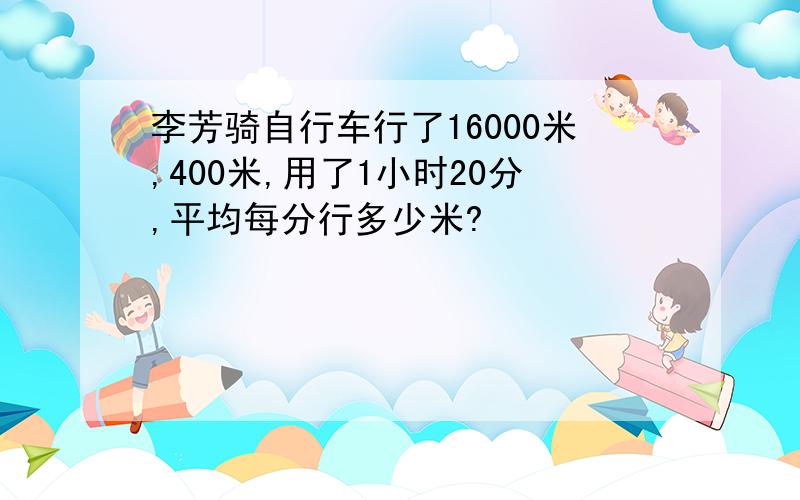 李芳骑自行车行了16000米,400米,用了1小时20分,平均每分行多少米?