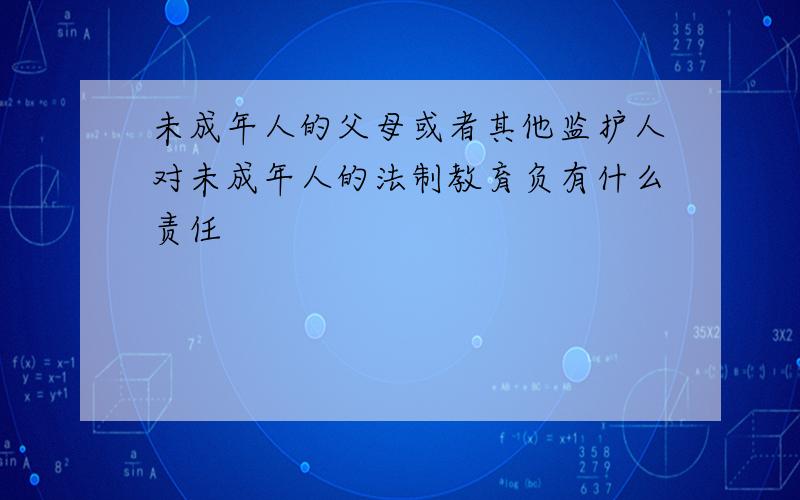 未成年人的父母或者其他监护人对未成年人的法制教育负有什么责任