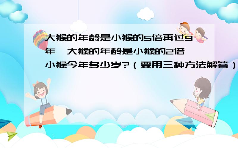 大猴的年龄是小猴的5倍再过9年,大猴的年龄是小猴的2倍,小猴今年多少岁?（要用三种方法解答）