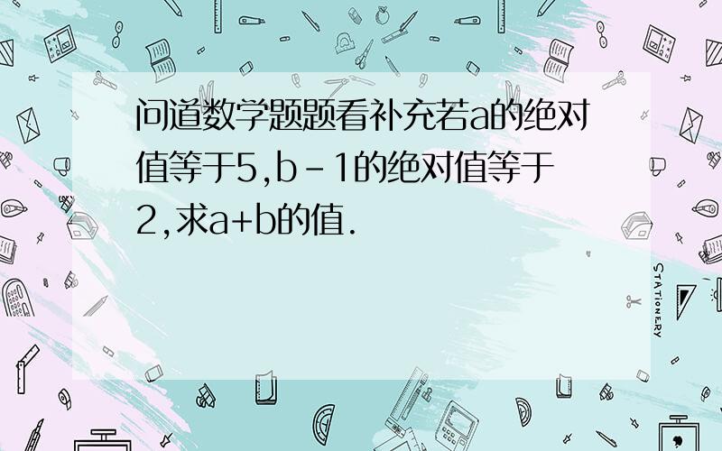 问道数学题题看补充若a的绝对值等于5,b-1的绝对值等于2,求a+b的值.