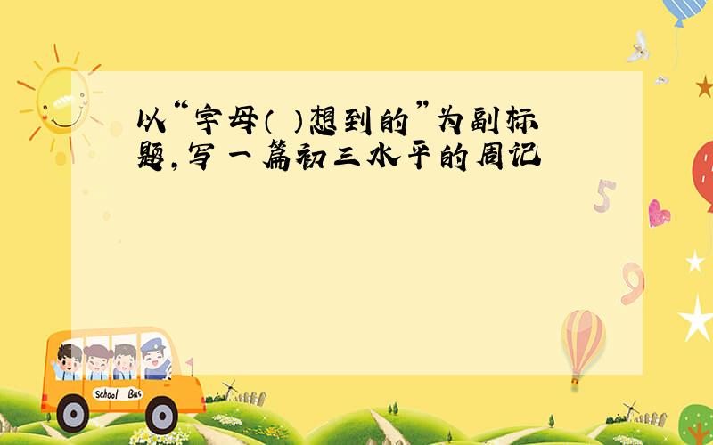 以“字母（ ）想到的”为副标题,写一篇初三水平的周记