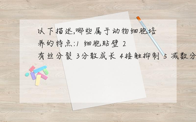 以下描述,哪些属于动物细胞培养的特点:1 细胞贴壁 2 有丝分裂 3分散成长 4接触抑制 5 减数分裂 6培养10代以内