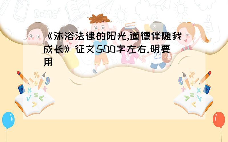 《沐浴法律的阳光,道德伴随我成长》征文500字左右.明要用