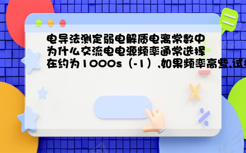 电导法测定弱电解质电离常数中为什么交流电电源频率通常选择在约为1000s（-1）,如果频率高些,试权衡利弊